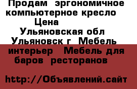 Продам  эргономичное компьютерное кресло  › Цена ­ 10 000 - Ульяновская обл., Ульяновск г. Мебель, интерьер » Мебель для баров, ресторанов   